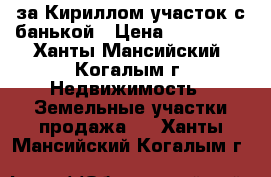 за Кириллом участок с банькой › Цена ­ 850 000 - Ханты-Мансийский, Когалым г. Недвижимость » Земельные участки продажа   . Ханты-Мансийский,Когалым г.